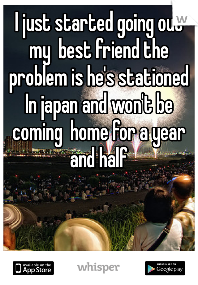 I just started going out  my  best friend the problem is he's stationed In japan and won't be coming  home for a year and half 