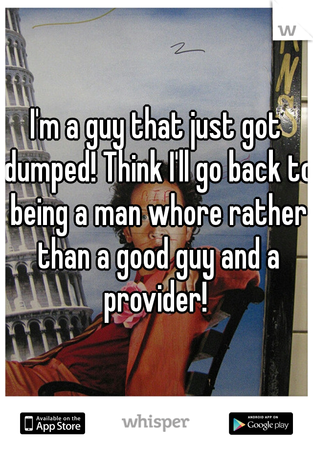 I'm a guy that just got dumped! Think I'll go back to being a man whore rather than a good guy and a provider! 
