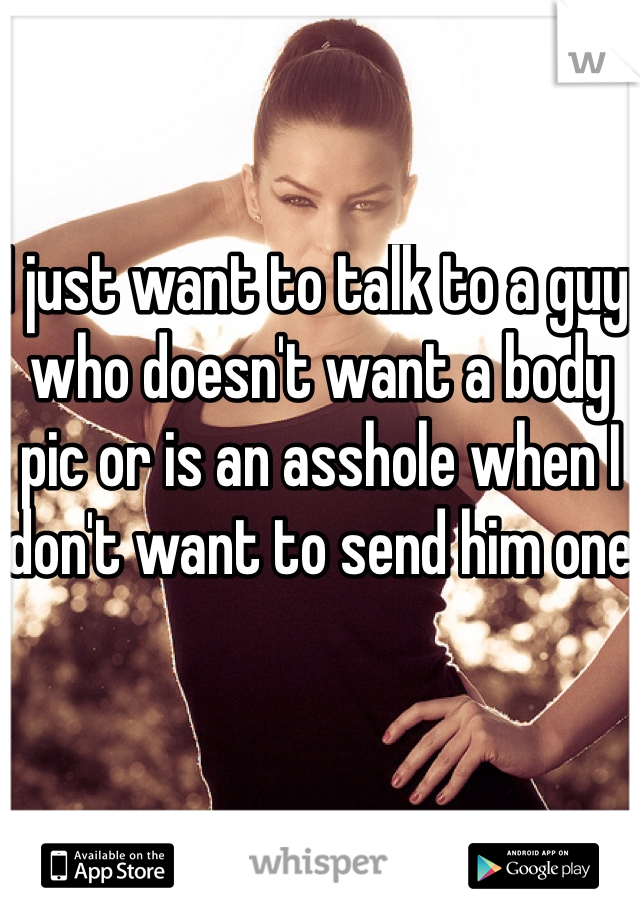 I just want to talk to a guy who doesn't want a body pic or is an asshole when I don't want to send him one