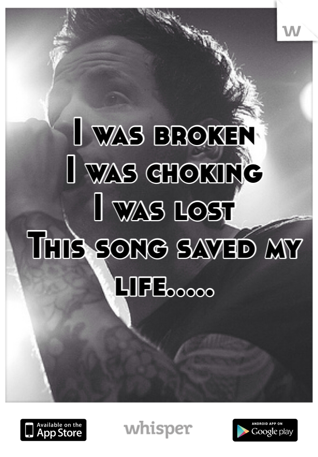 I was broken 
I was choking 
I was lost 
This song saved my life.....