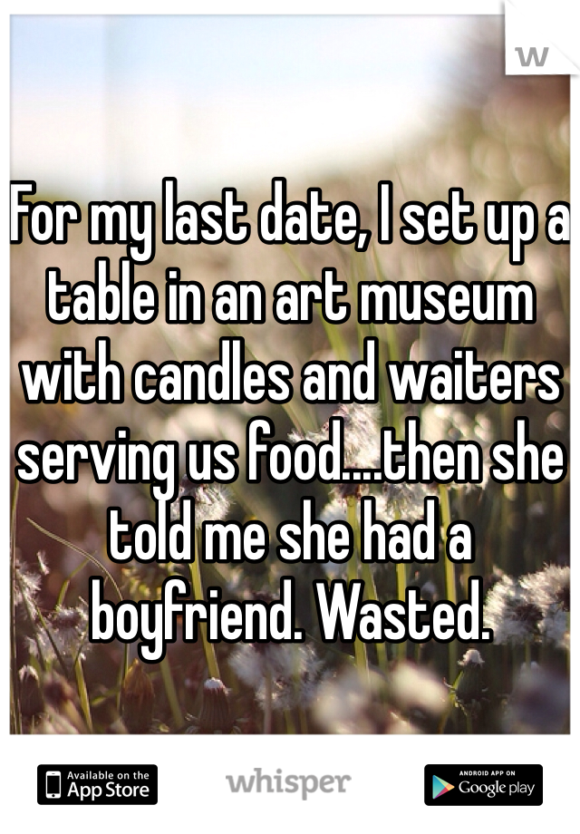 For my last date, I set up a table in an art museum with candles and waiters serving us food....then she told me she had a boyfriend. Wasted.