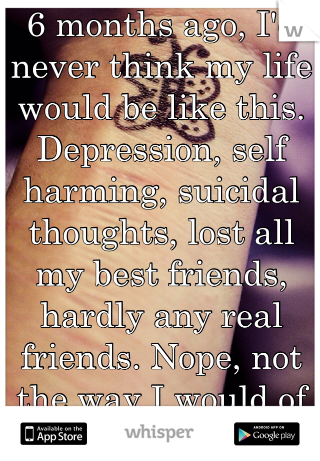 6 months ago, I'd never think my life would be like this. Depression, self harming, suicidal thoughts, lost all my best friends, hardly any real friends. Nope, not the way I would of predicated :(  