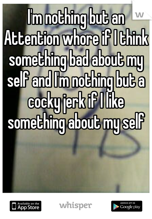 I'm nothing but an Attention whore if I think something bad about my self and I'm nothing but a cocky jerk if I like something about my self 