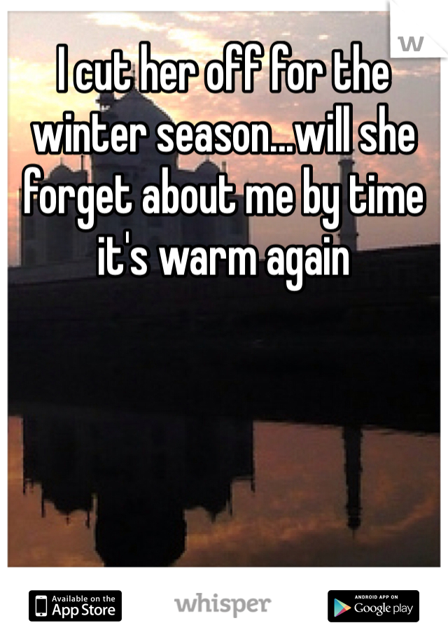 I cut her off for the winter season...will she forget about me by time it's warm again