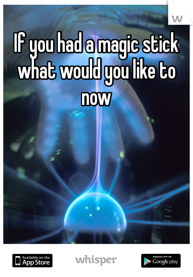 If you had a magic stick what would you like to now