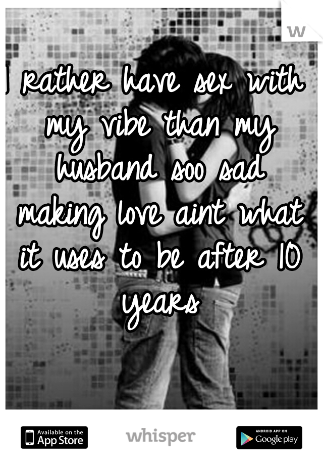 I rather have sex with my vibe than my husband soo sad making love aint what it uses to be after 10 years