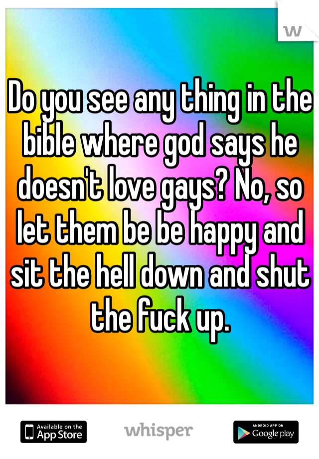 Do you see any thing in the bible where god says he doesn't love gays? No, so let them be be happy and sit the hell down and shut the fuck up. 