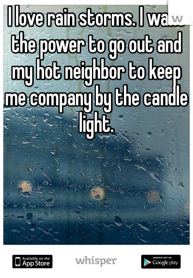 I love rain storms. I want the power to go out and my hot neighbor to keep me company by the candle light. 