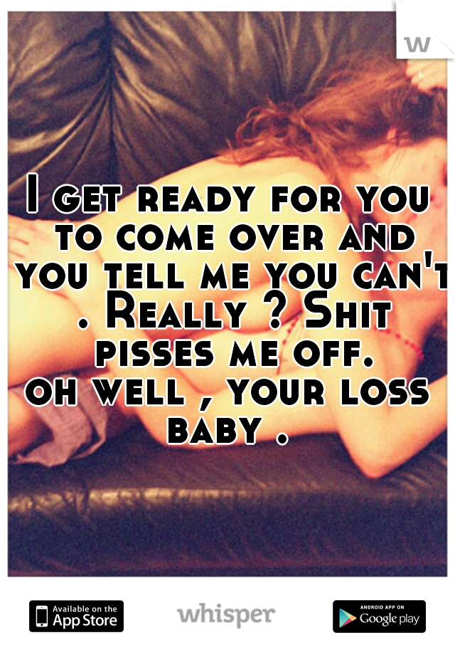 I get ready for you to come over and you tell me you can't . Really ? Shit pisses me off.
oh well , your loss baby . 