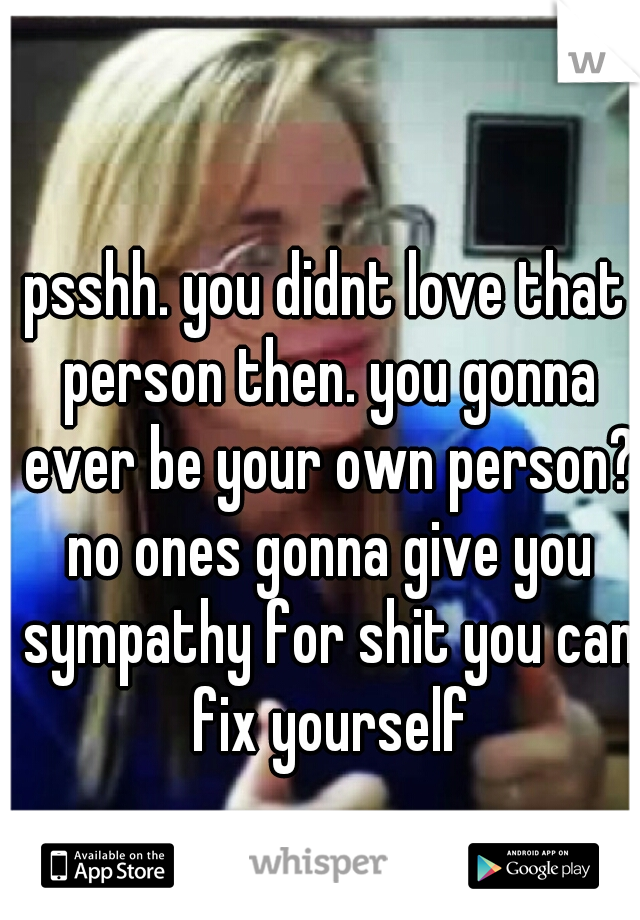 psshh. you didnt love that person then. you gonna ever be your own person? no ones gonna give you sympathy for shit you can fix yourself