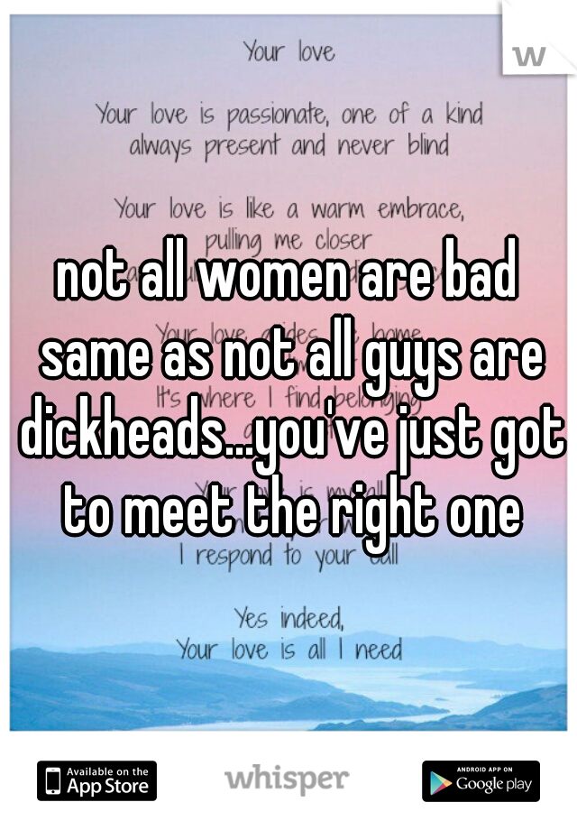 not all women are bad same as not all guys are dickheads...you've just got to meet the right one