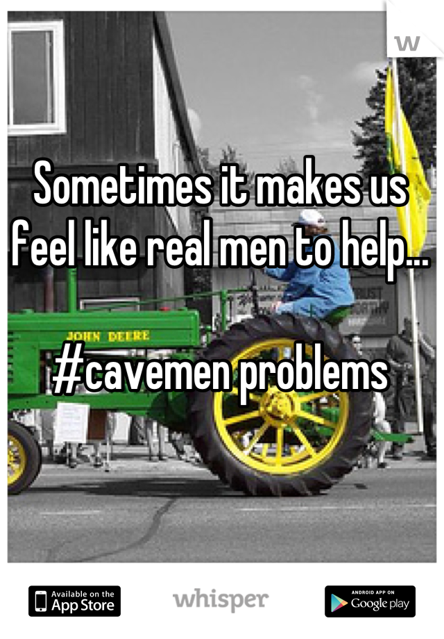 Sometimes it makes us feel like real men to help...

#cavemen problems