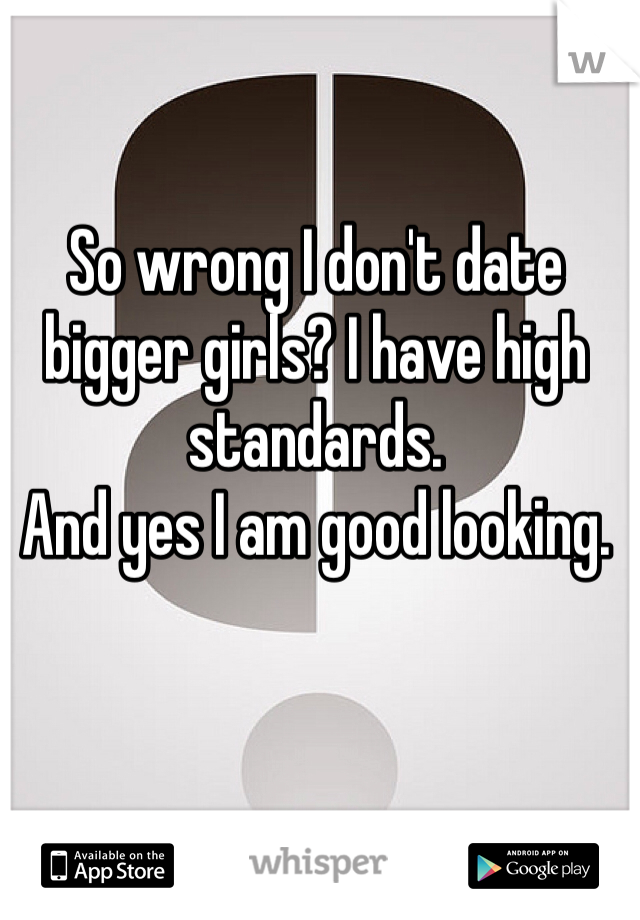So wrong I don't date bigger girls? I have high standards. 
And yes I am good looking. 