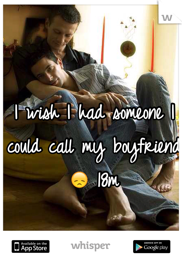 I wish I had someone I could call my boyfriend 😞 18m