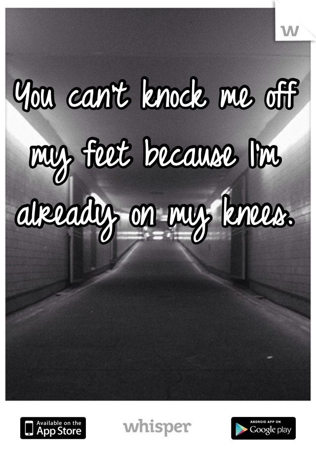 You can't knock me off my feet because I'm already on my knees.