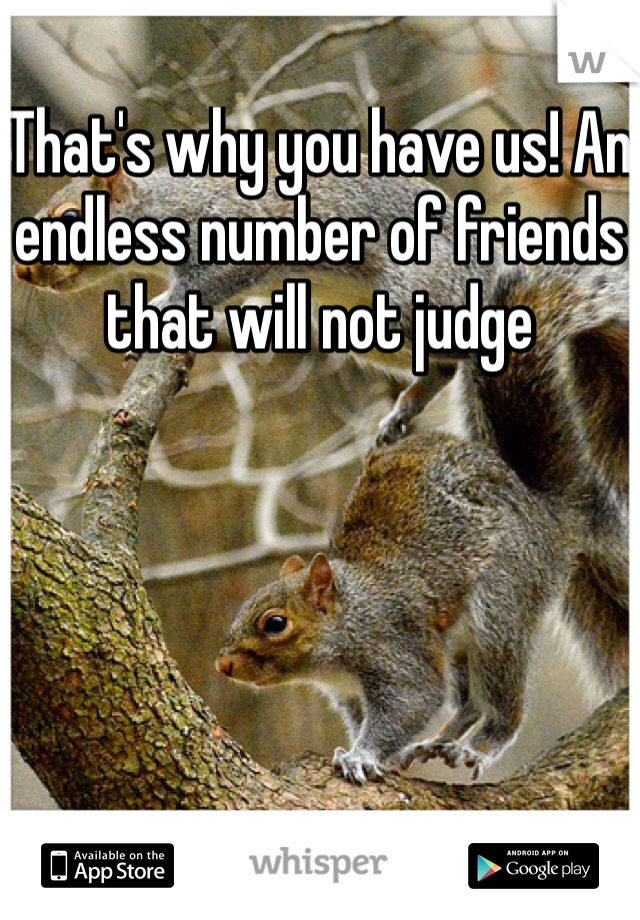 That's why you have us! An endless number of friends that will not judge