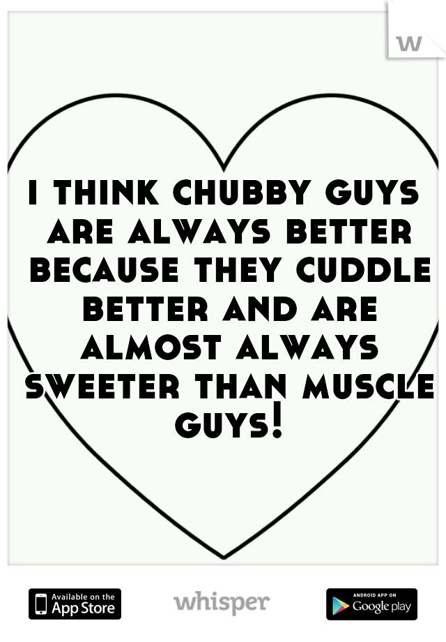 i think chubby guys are always better because they cuddle better and are almost always sweeter than muscle guys!