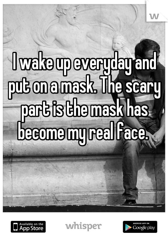 I wake up everyday and put on a mask. The scary part is the mask has become my real face. 
