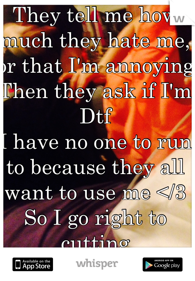 They tell me how much they hate me, or that I'm annoying
Then they ask if I'm Dtf
I have no one to run to because they all want to use me </3
So I go right to cutting 
(That's me btw)
