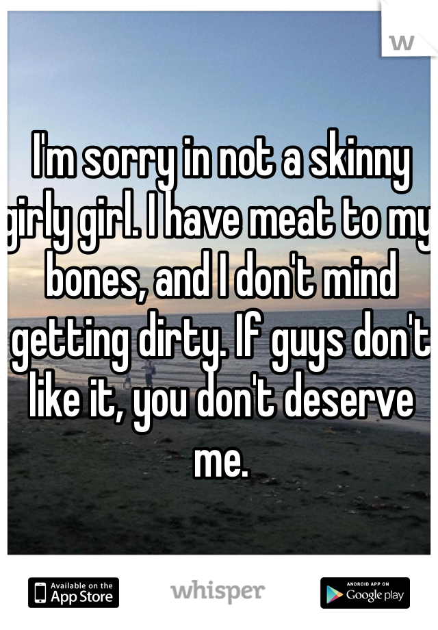 I'm sorry in not a skinny girly girl. I have meat to my bones, and I don't mind getting dirty. If guys don't like it, you don't deserve me. 