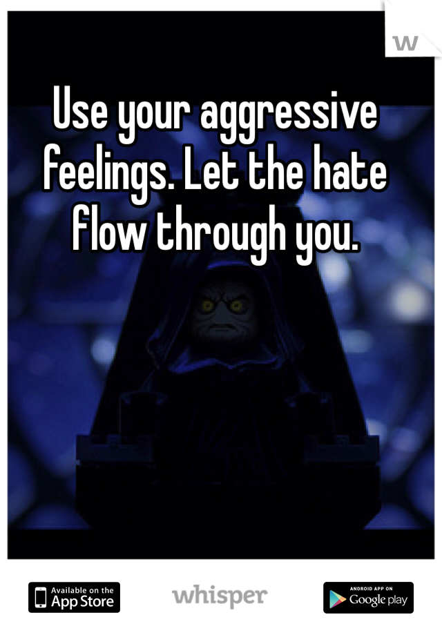 Use your aggressive feelings. Let the hate flow through you.