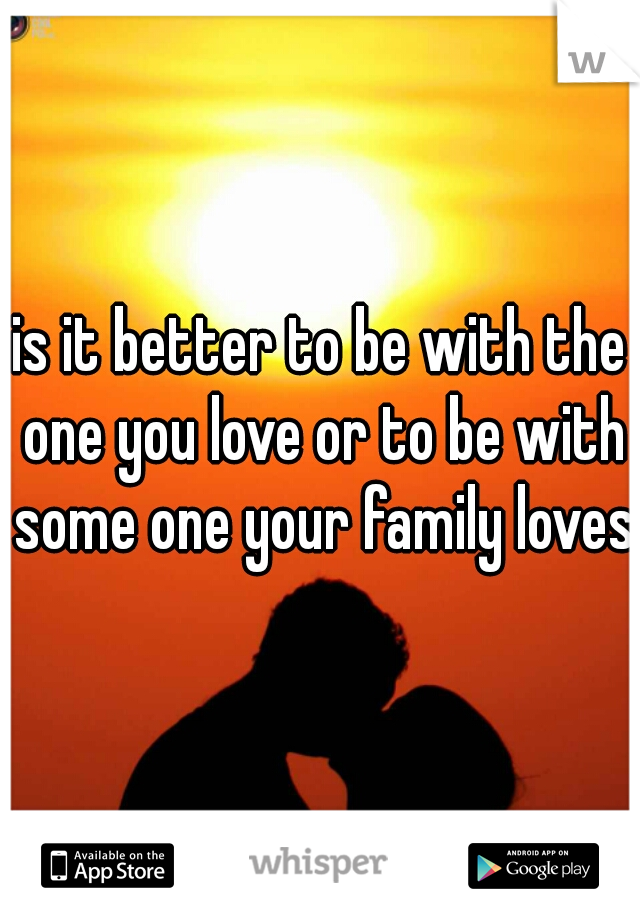 is it better to be with the one you love or to be with some one your family loves 