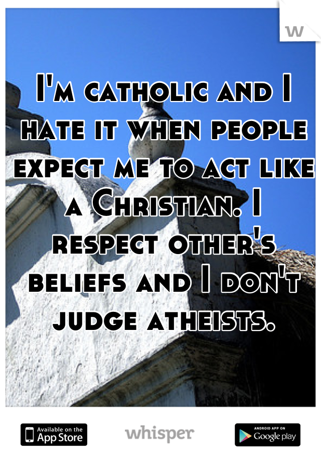 I'm catholic and I hate it when people expect me to act like a Christian. I respect other's beliefs and I don't judge atheists.