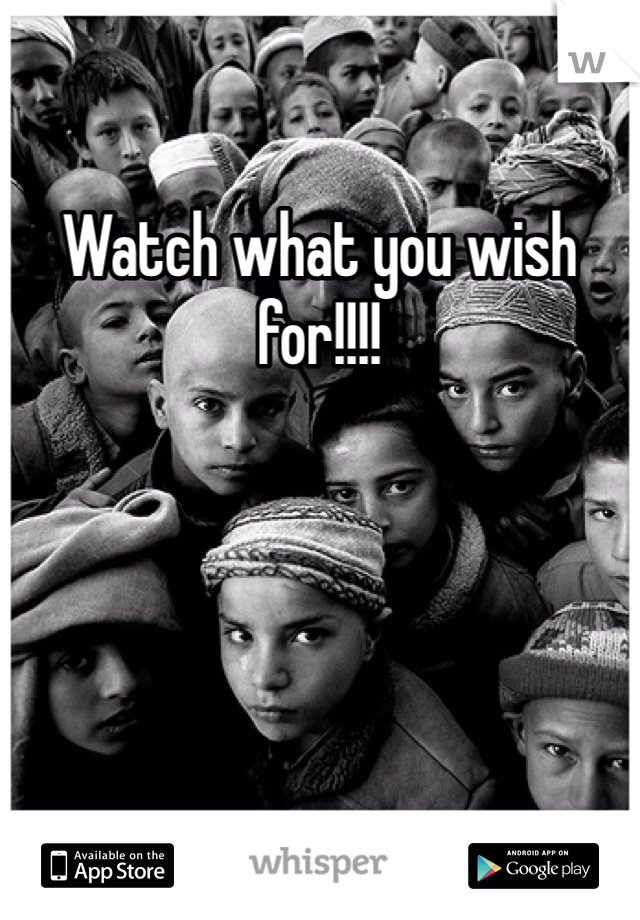 Watch what you wish for!!!!