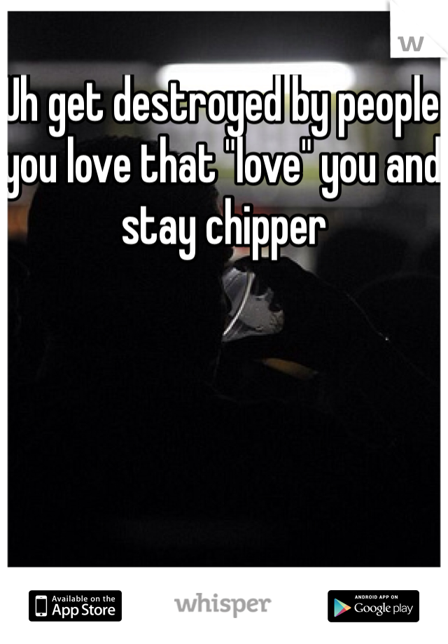 Uh get destroyed by people you love that "love" you and stay chipper