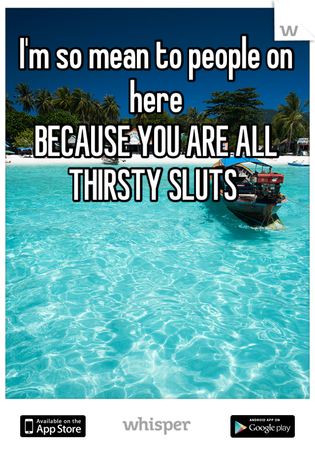 I'm so mean to people on here
BECAUSE YOU ARE ALL THIRSTY SLUTS 