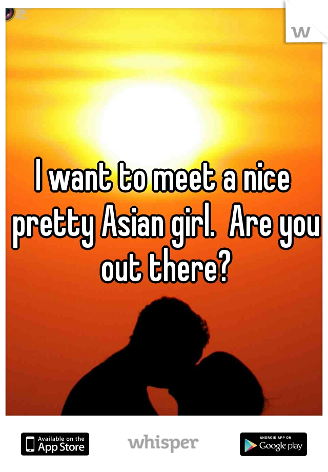 I want to meet a nice pretty Asian girl.  Are you out there?