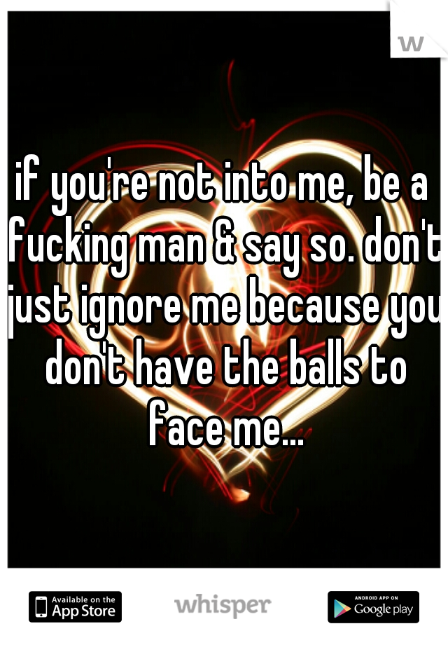 if you're not into me, be a fucking man & say so. don't just ignore me because you don't have the balls to face me...
