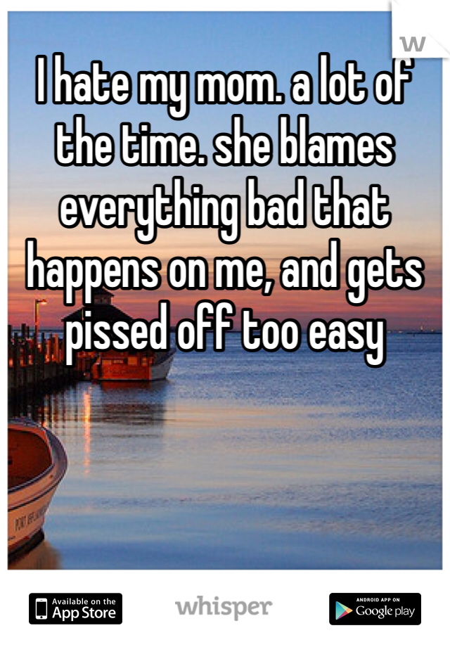 I hate my mom. a lot of the time. she blames everything bad that happens on me, and gets pissed off too easy