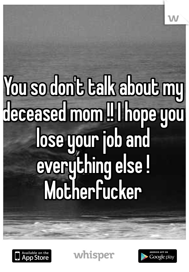 You so don't talk about my deceased mom !! I hope you lose your job and everything else ! Motherfucker
