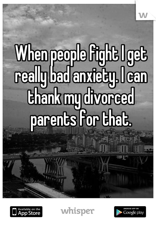 When people fight I get really bad anxiety. I can thank my divorced parents for that.