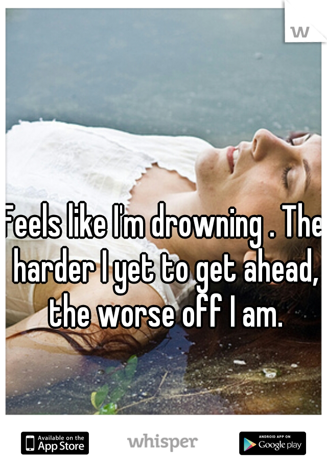 Feels like I'm drowning . The harder I yet to get ahead, the worse off I am.