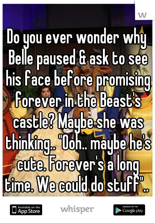 Do you ever wonder why Belle paused & ask to see his face before promising forever in the Beast's castle? Maybe she was thinking.. "Ooh.. maybe he's cute. Forever's a long time. We could do stuff".. 