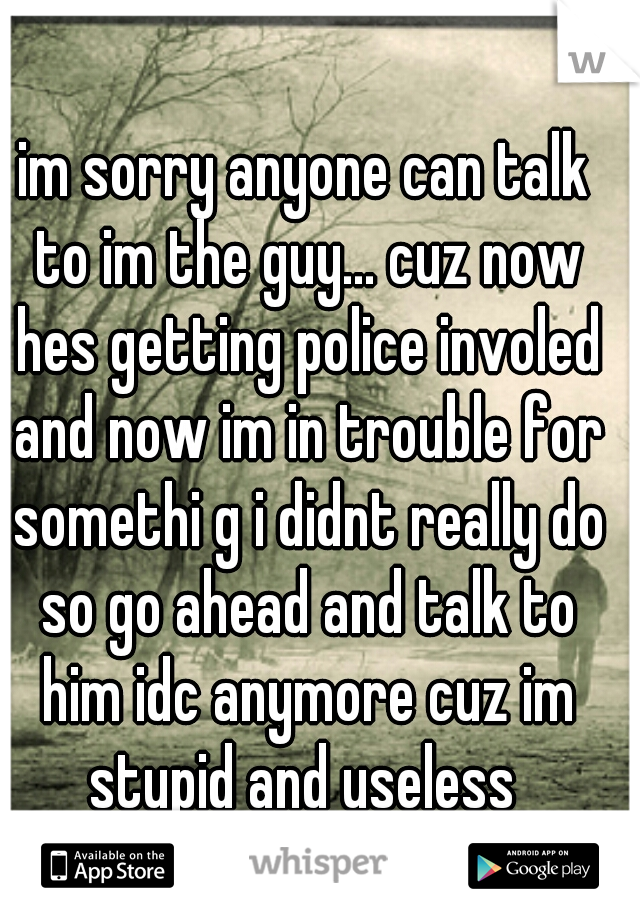 im sorry anyone can talk to im the guy... cuz now hes getting police involed and now im in trouble for somethi g i didnt really do so go ahead and talk to him idc anymore cuz im stupid and useless 