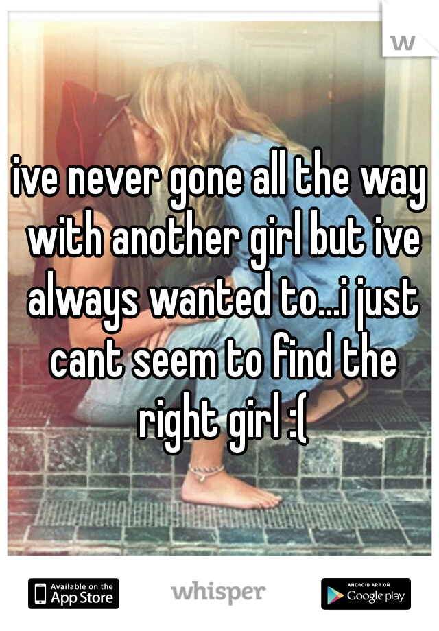ive never gone all the way with another girl but ive always wanted to...i just cant seem to find the right girl :(