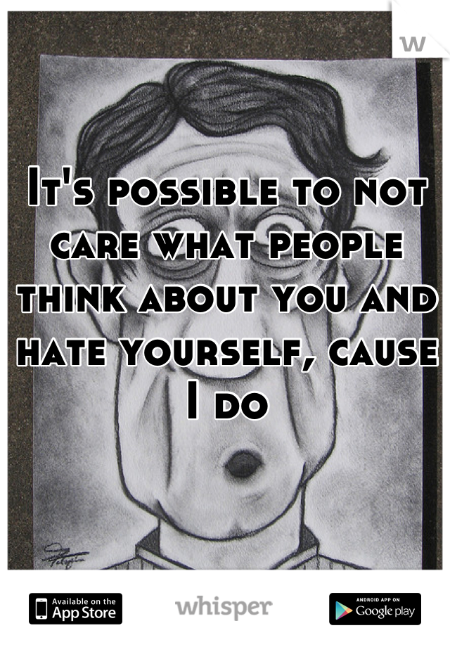 It's possible to not care what people think about you and hate yourself, cause I do