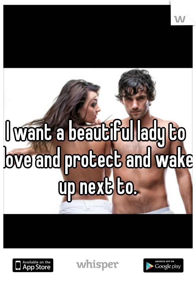 I want a beautiful lady to love and protect and wake up next to.
