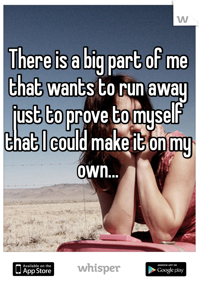 There is a big part of me that wants to run away just to prove to myself that I could make it on my own...