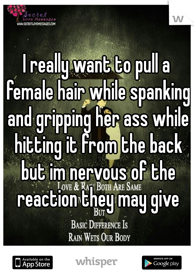 I really want to pull a female hair while spanking and gripping her ass while hitting it from the back but im nervous of the reaction they may give