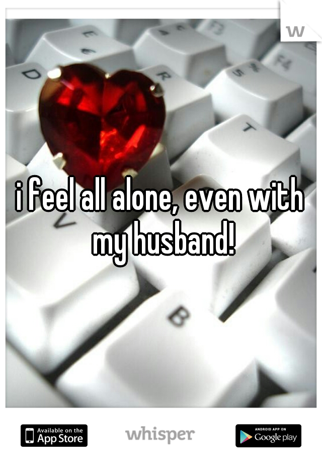 i feel all alone, even with my husband!