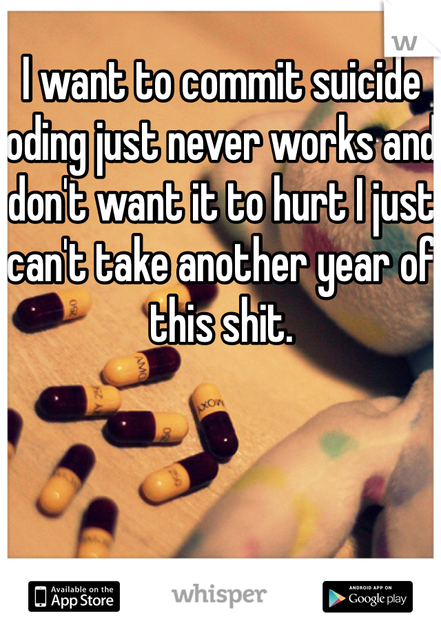I want to commit suicide oding just never works and don't want it to hurt I just can't take another year of this shit.