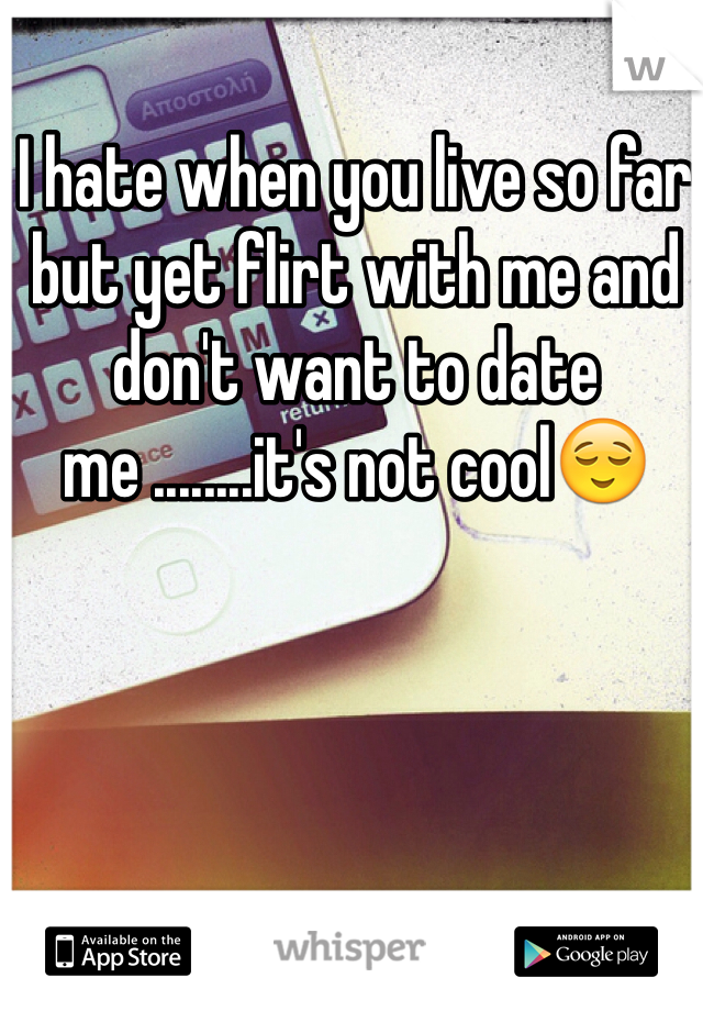 I hate when you live so far but yet flirt with me and don't want to date me ........it's not cool😌