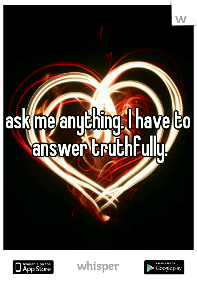 ask me anything. I have to answer truthfully.