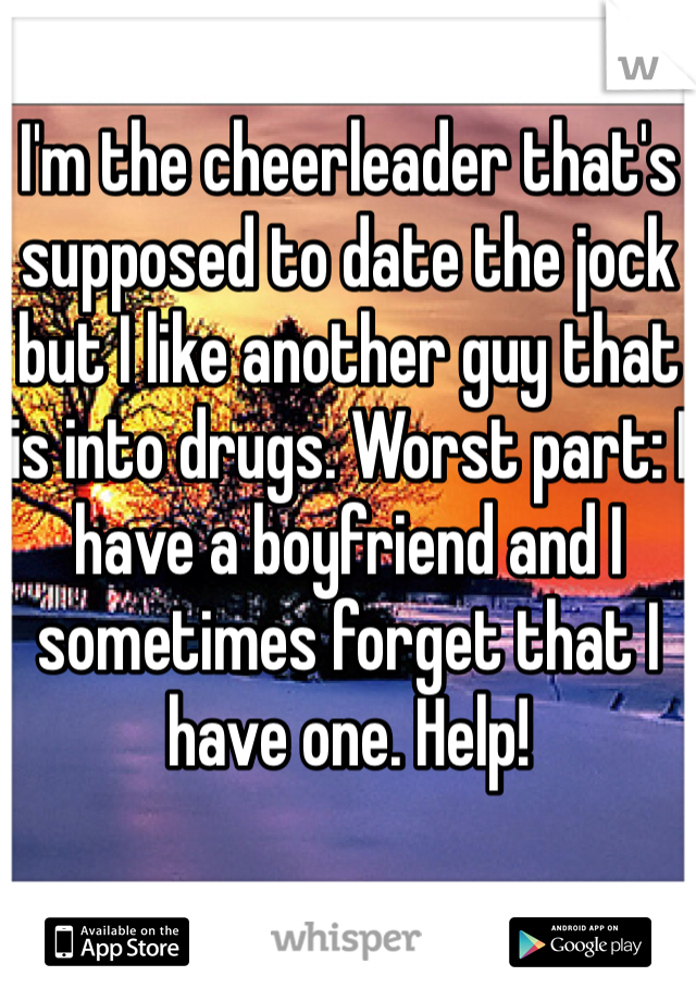 I'm the cheerleader that's supposed to date the jock but I like another guy that is into drugs. Worst part: I have a boyfriend and I sometimes forget that I have one. Help!