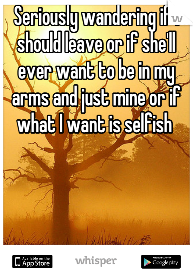 Seriously wandering if I should leave or if she'll ever want to be in my arms and just mine or if what I want is selfish 