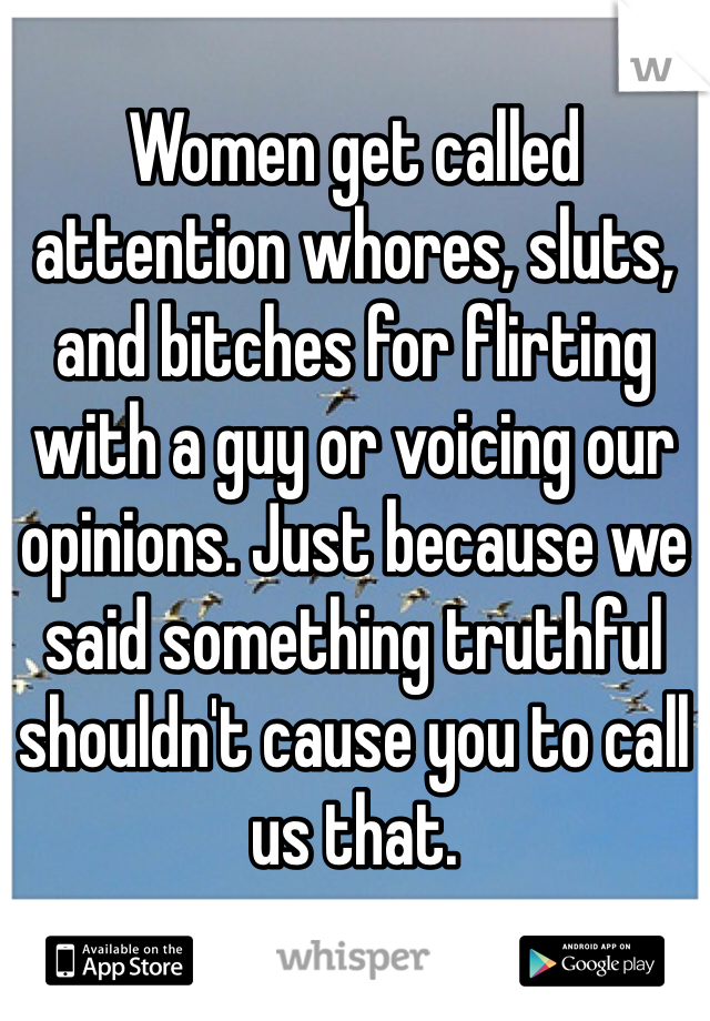 Women get called attention whores, sluts, and bitches for flirting with a guy or voicing our opinions. Just because we said something truthful shouldn't cause you to call us that.